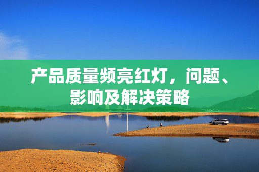 产品质量频亮红灯，问题、影响及解决策略