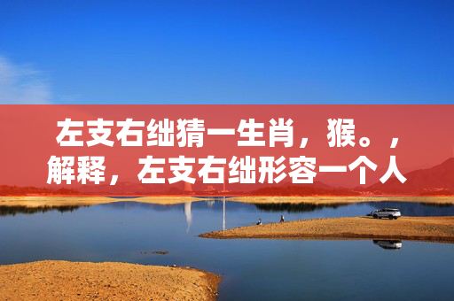 左支右绌猜一生肖，猴。，解释，左支右绌形容一个人或事物在处理事情时，力量或能力不足，无法同时应对多个方面。而猴子常常被用来象征机智、灵活和善于应对各种情况，因此可以猜测左支右绌所指的生肖为猴。