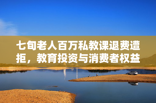 七旬老人百万私教课退费遭拒，教育投资与消费者权益的双重困境