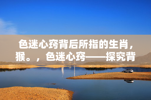 色迷心窍背后所指的生肖，猴。，色迷心窍——探究背后所指的生肖猴的秘密。