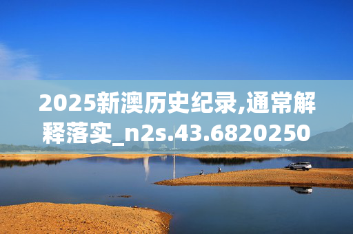 2025新澳历史纪录,通常解释落实_n2s.43.6820250331更新