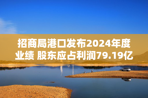 招商局港口发布2024年度业绩 股东应占利润79.19亿港元同比增加27%