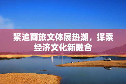 紧追商旅文体展热潮，探索经济文化新融合
