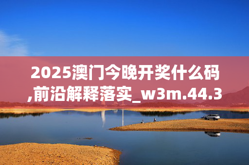 2025澳门今晚开奖什么码,前沿解释落实_w3m.44.3920250331更新