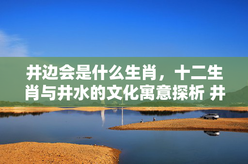 井边会是什么生肖，十二生肖与井水的文化寓意探析 井边会是什么生肖