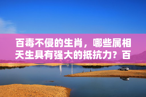 百毒不侵的生肖，哪些属相天生具有强大的抵抗力？百毒不侵的生肖
