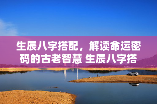 生辰八字搭配，解读命运密码的古老智慧 生辰八字搭配