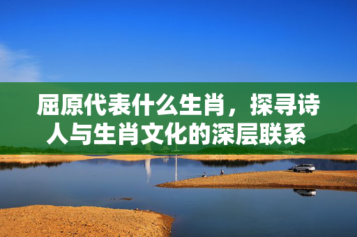 屈原代表什么生肖，探寻诗人与生肖文化的深层联系 屈原代表什么生肖