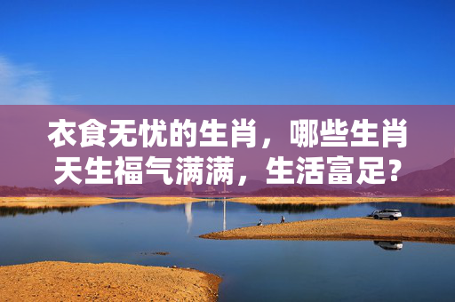 衣食无忧的生肖，哪些生肖天生福气满满，生活富足？衣食无忧的生肖