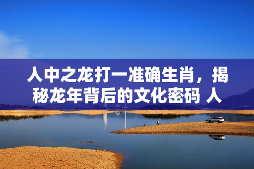 人中之龙打一准确生肖，揭秘龙年背后的文化密码 人中之龙打一准确生肖