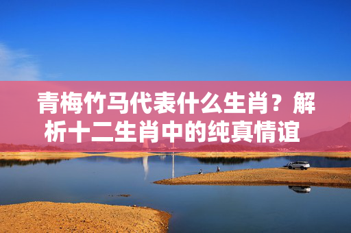青梅竹马代表什么生肖？解析十二生肖中的纯真情谊 青梅竹马代表什么生肖
