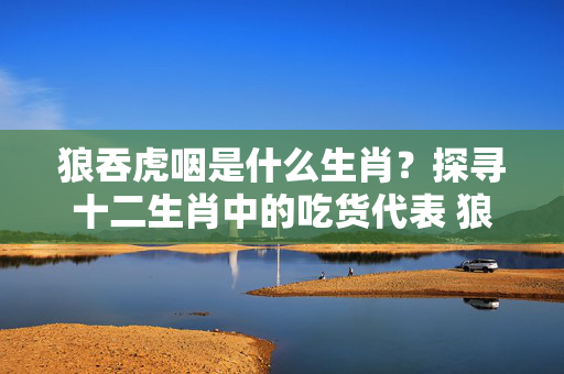 狼吞虎咽是什么生肖？探寻十二生肖中的吃货代表 狼吞虎咽是什么生肖