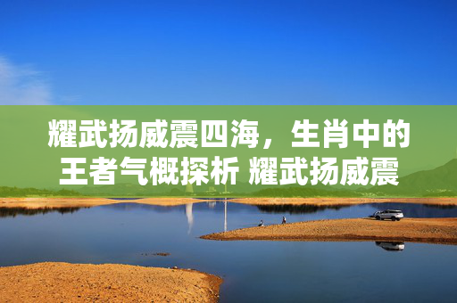 耀武扬威震四海，生肖中的王者气概探析 耀武扬威震四海打生肖