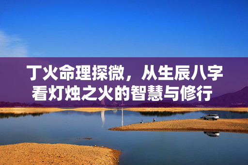 丁火命理探微，从生辰八字看灯烛之火的智慧与修行 生辰八字丁