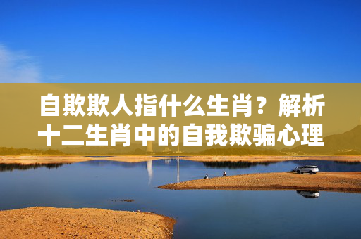 自欺欺人指什么生肖？解析十二生肖中的自我欺骗心理 自欺欺人指什么生肖