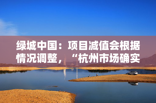 绿城中国：项目减值会根据情况调整，“杭州市场确实很热，超出想象了”
