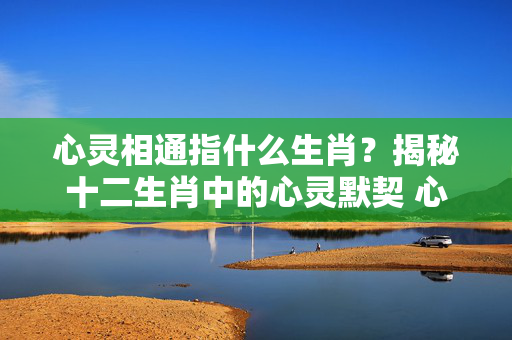 心灵相通指什么生肖？揭秘十二生肖中的心灵默契 心灵相通指什么生肖