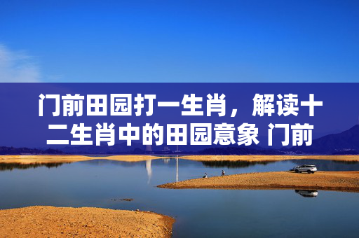 门前田园打一生肖，解读十二生肖中的田园意象 门前田园打一生肖