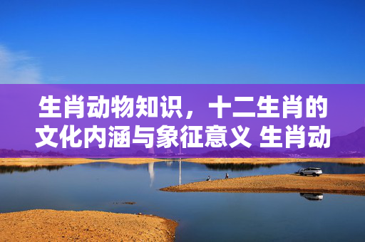 生肖动物知识，十二生肖的文化内涵与象征意义 生肖动物知识