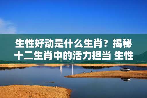 生性好动是什么生肖？揭秘十二生肖中的活力担当 生性好动是什么生肖