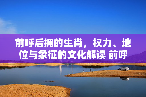 前呼后拥的生肖，权力、地位与象征的文化解读 前呼后拥的生肖