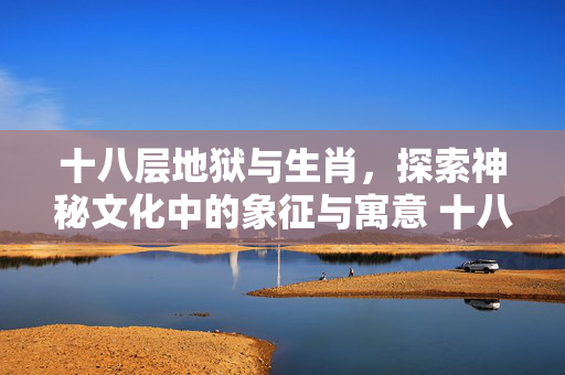 十八层地狱与生肖，探索神秘文化中的象征与寓意 十八层地狱有什么生肖