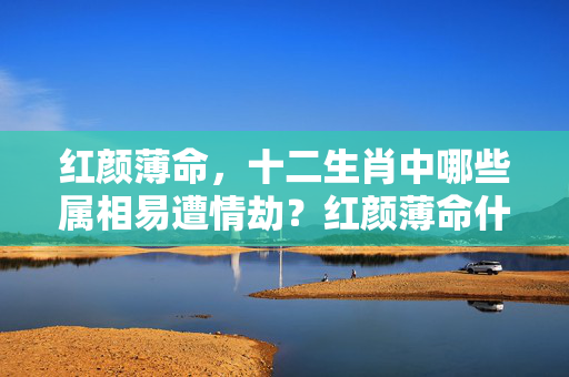 红颜薄命，十二生肖中哪些属相易遭情劫？红颜薄命什么生肖