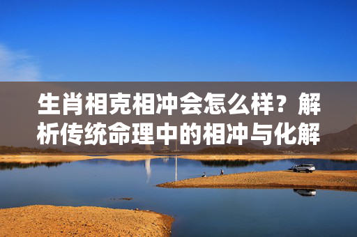 生肖相克相冲会怎么样？解析传统命理中的相冲与化解之道 生肖相克相冲会怎么样