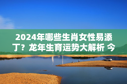 2024年哪些生肖女性易添丁？龙年生育运势大解析 今年什么生肖女添丁