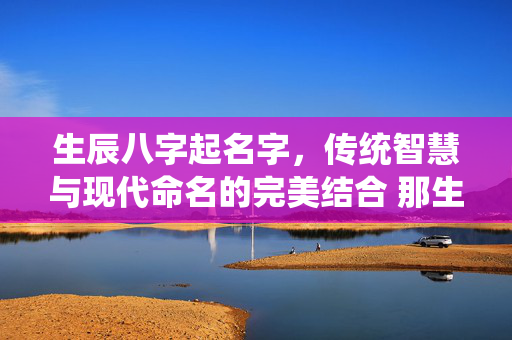 生辰八字起名字，传统智慧与现代命名的完美结合 那生辰八字起名字