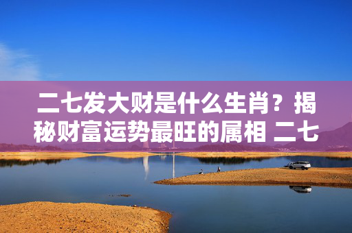 二七发大财是什么生肖？揭秘财富运势最旺的属相 二七发大财是什么生肖