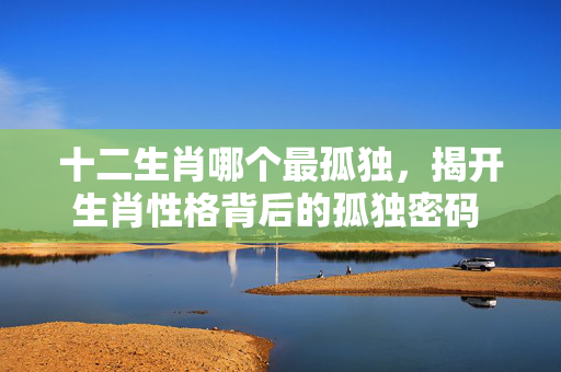 十二生肖哪个最孤独，揭开生肖性格背后的孤独密码 十二生肖哪个最孤独