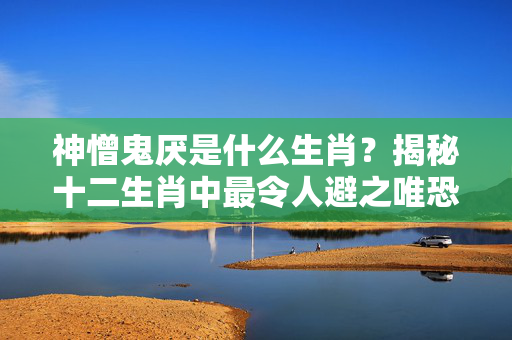 神憎鬼厌是什么生肖？揭秘十二生肖中最令人避之唯恐不及的属相 神憎鬼厌是什么生肖