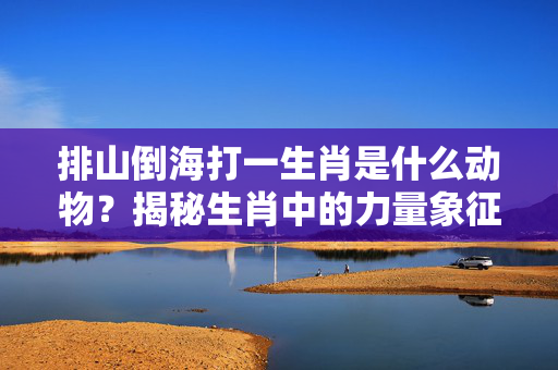 排山倒海打一生肖是什么动物？揭秘生肖中的力量象征 排山倒海打一生肖是什么动物