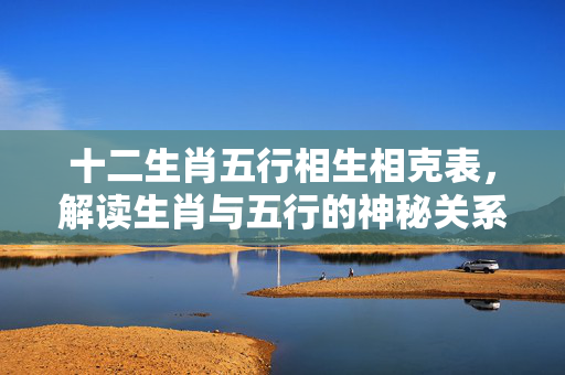 十二生肖五行相生相克表，解读生肖与五行的神秘关系 十二生肖五行相生相克表