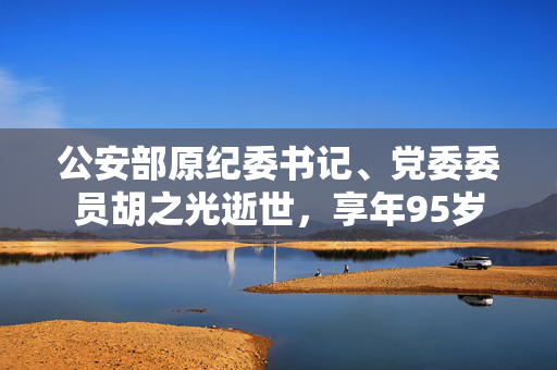 公安部原纪委书记、党委委员胡之光逝世，享年95岁