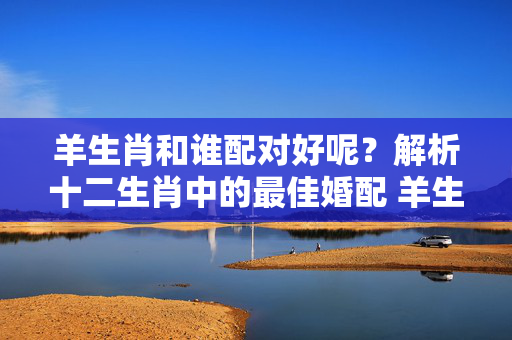 羊生肖和谁配对好呢？解析十二生肖中的最佳婚配 羊生肖和谁配对好呢