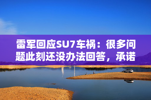 雷军回应SU7车祸：很多问题此刻还没办法回答，承诺无论发生什么小米都不会回避