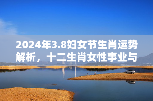 2024年3.8妇女节生肖运势解析，十二生肖女性事业与感情双丰收 3.8的生肖运势