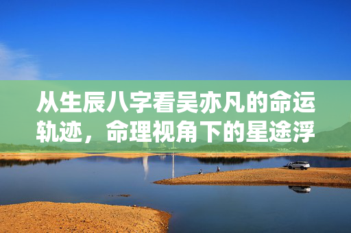 从生辰八字看吴亦凡的命运轨迹，命理视角下的星途浮沉 吴亦凡生辰八字