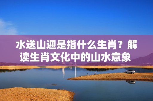 水送山迎是指什么生肖？解读生肖文化中的山水意象 水送山迎是指什么生肖