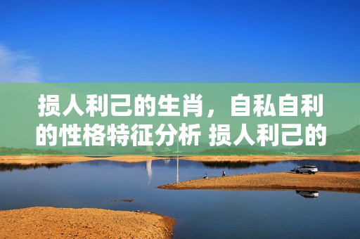 损人利己的生肖，自私自利的性格特征分析 损人利己的生肖