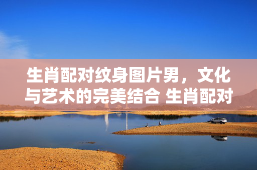 生肖配对纹身图片男，文化与艺术的完美结合 生肖配对纹身图片男