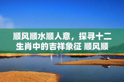 顺风顺水顺人意，探寻十二生肖中的吉祥象征 顺风顺水顺人意打一准确生肖