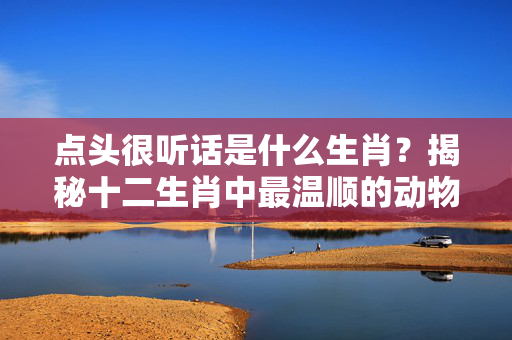 点头很听话是什么生肖？揭秘十二生肖中最温顺的动物 点头很听话是什么生肖