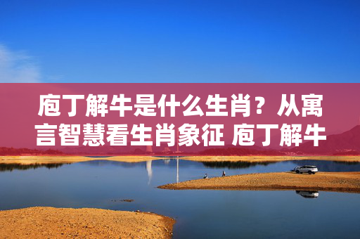 庖丁解牛是什么生肖？从寓言智慧看生肖象征 庖丁解牛是什么生肖