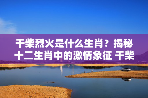 干柴烈火是什么生肖？揭秘十二生肖中的激情象征 干柴烈火是什么生肖