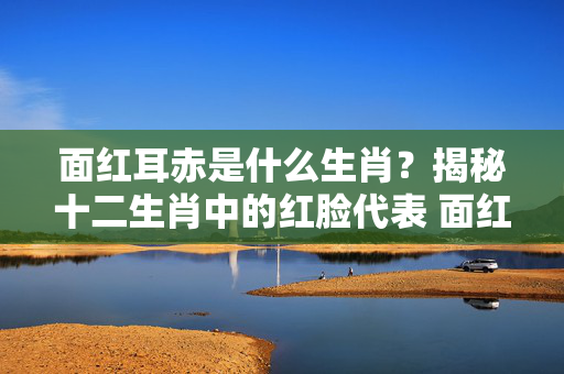 面红耳赤是什么生肖？揭秘十二生肖中的红脸代表 面红耳赤是什么生肖