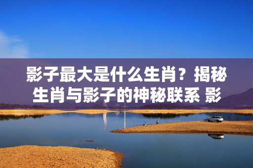 影子最大是什么生肖？揭秘生肖与影子的神秘联系 影子最大是什么生肖