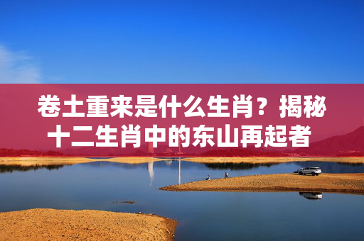 卷土重来是什么生肖？揭秘十二生肖中的东山再起者 卷土重来是什么生肖?